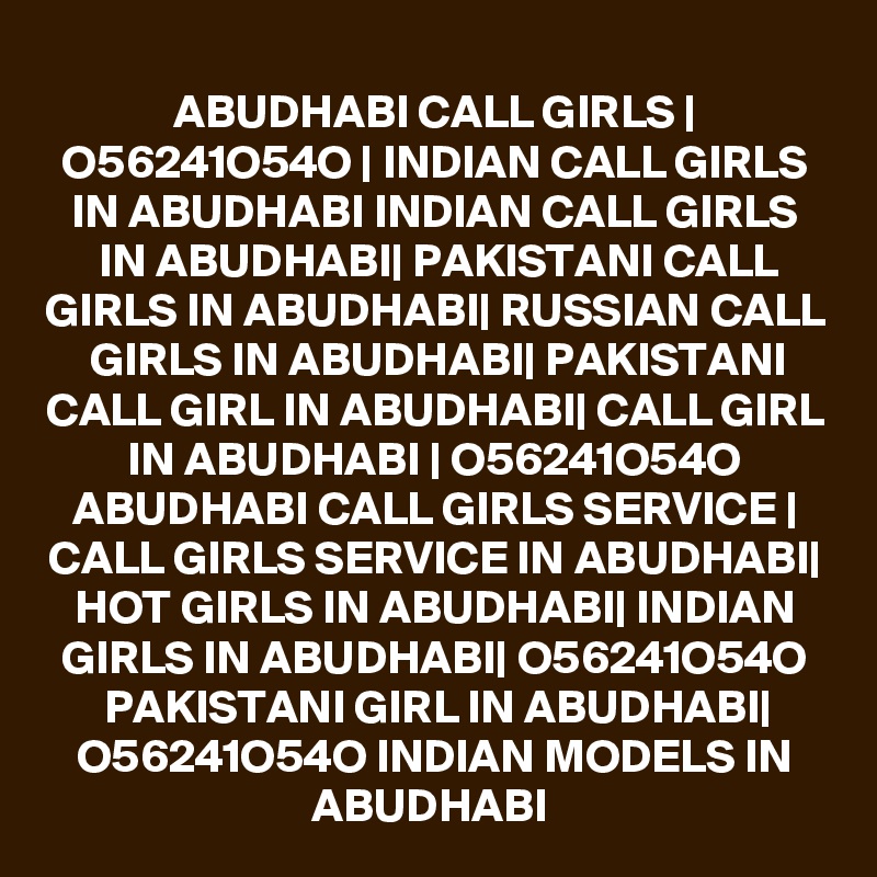 ABUDHABI CALL GIRLS | O56241O54O | INDIAN CALL GIRLS IN ABUDHABI INDIAN CALL GIRLS IN ABUDHABI| PAKISTANI CALL GIRLS IN ABUDHABI| RUSSIAN CALL GIRLS IN ABUDHABI| PAKISTANI CALL GIRL IN ABUDHABI| CALL GIRL IN ABUDHABI | O56241O54O ABUDHABI CALL GIRLS SERVICE | CALL GIRLS SERVICE IN ABUDHABI| HOT GIRLS IN ABUDHABI| INDIAN GIRLS IN ABUDHABI| O56241O54O PAKISTANI GIRL IN ABUDHABI| O56241O54O INDIAN MODELS IN ABUDHABI 