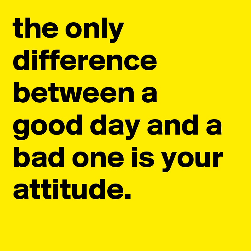 the only difference between a good day and a bad one is your attitude