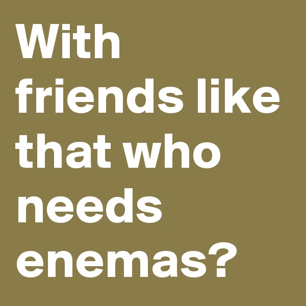With friends like that who needs enemas?