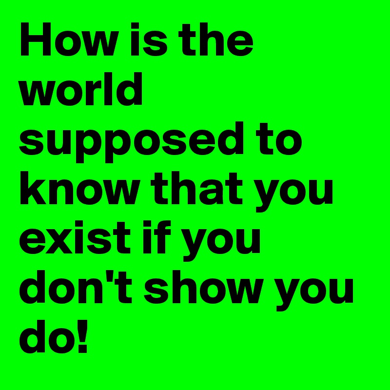 How is the world supposed to know that you exist if you don't show you do!