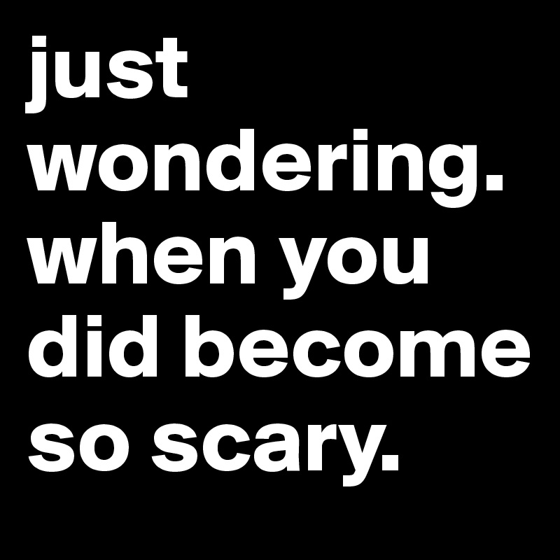 just wondering. when you did become so scary. 
