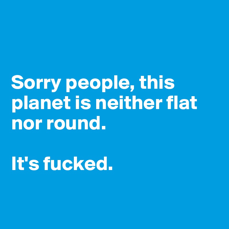 


Sorry people, this planet is neither flat nor round. 

It's fucked. 

