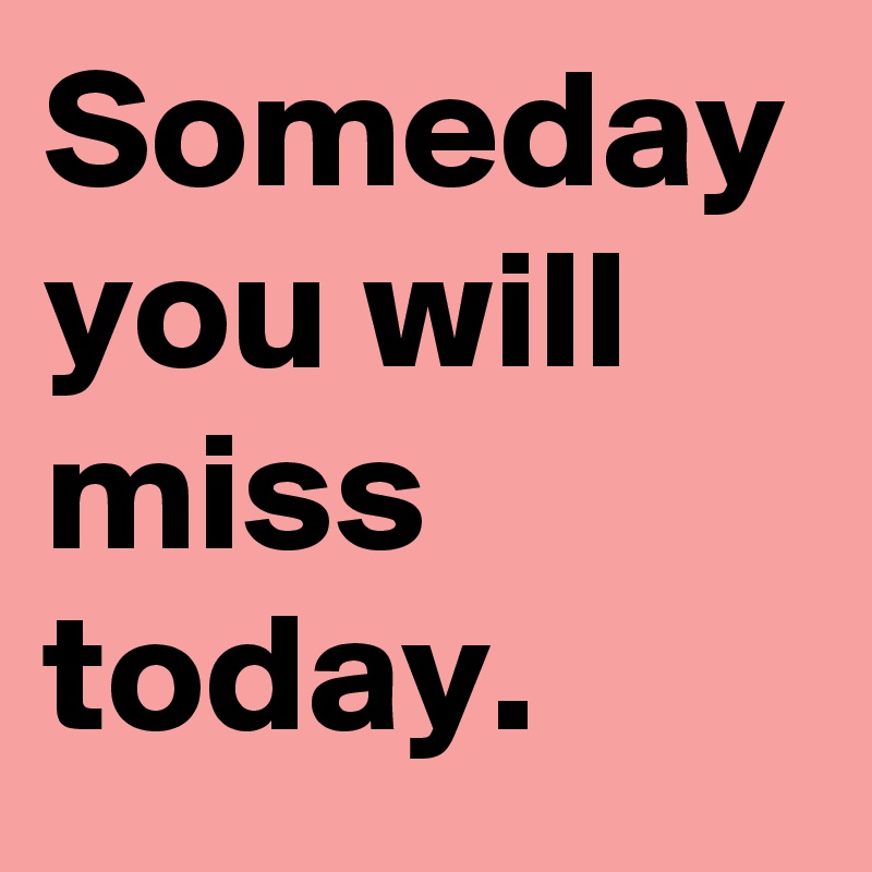 Someday you will miss today.