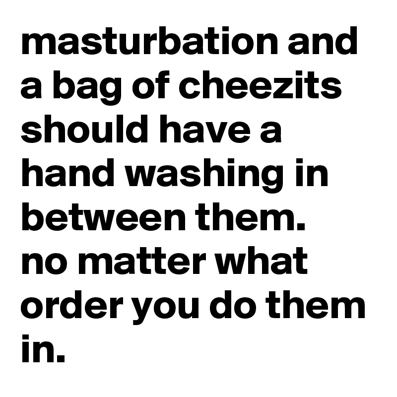 Masturbation And A Bag Of Cheezits Should Have A Hand Washing In Between Them No Matter What 