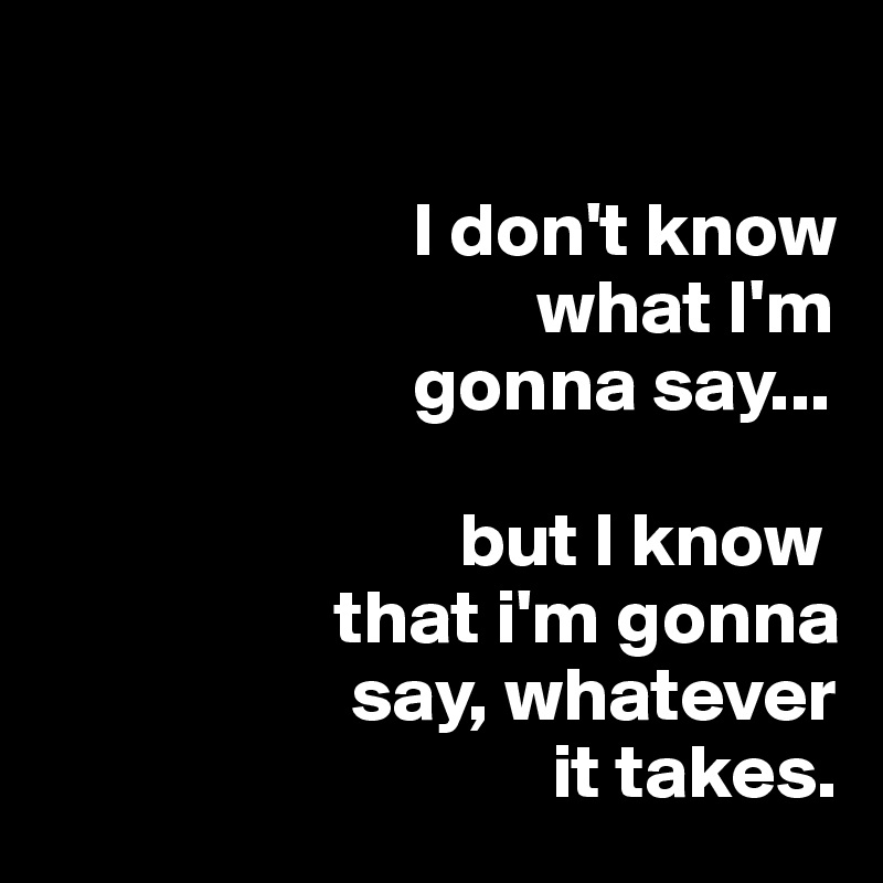 

                        I don't know
                                what I'm
                        gonna say...
       
                           but I know 
                   that i'm gonna
                    say, whatever
                                 it takes. 