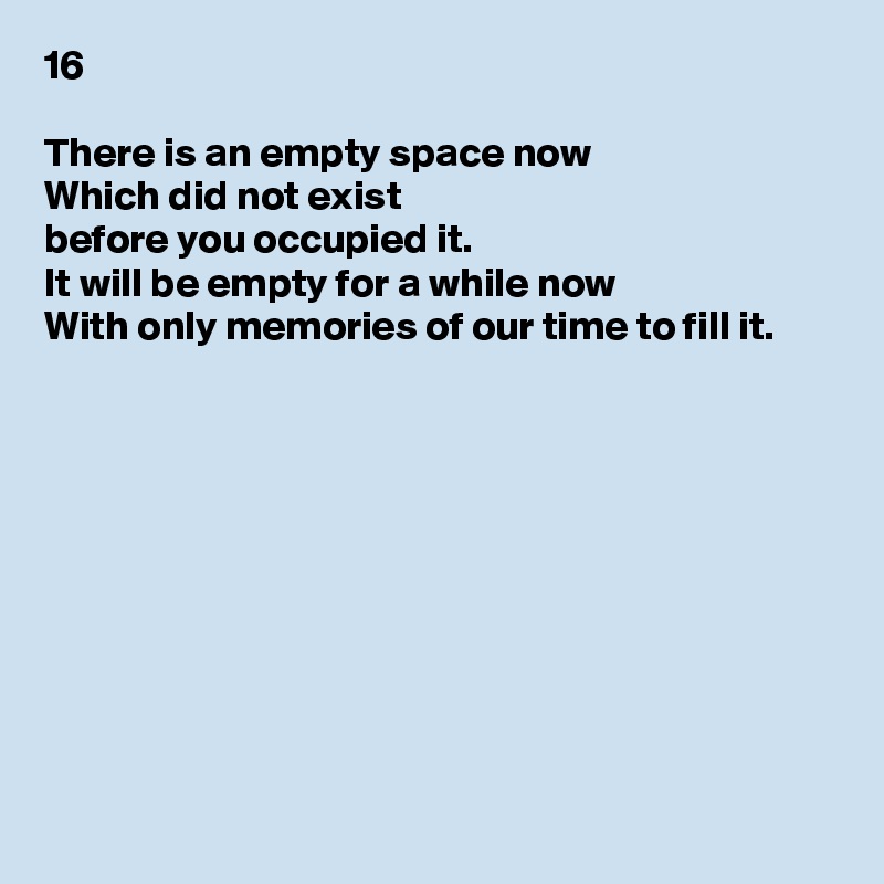 16

There is an empty space now
Which did not exist
before you occupied it.
It will be empty for a while now
With only memories of our time to fill it.










