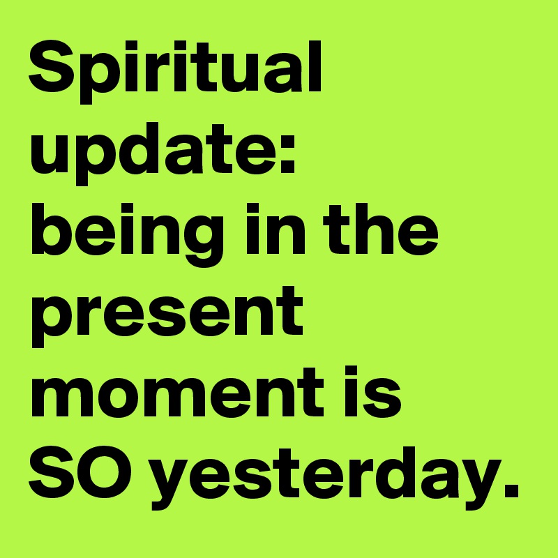 Spiritual update: 
being in the present moment is SO yesterday.