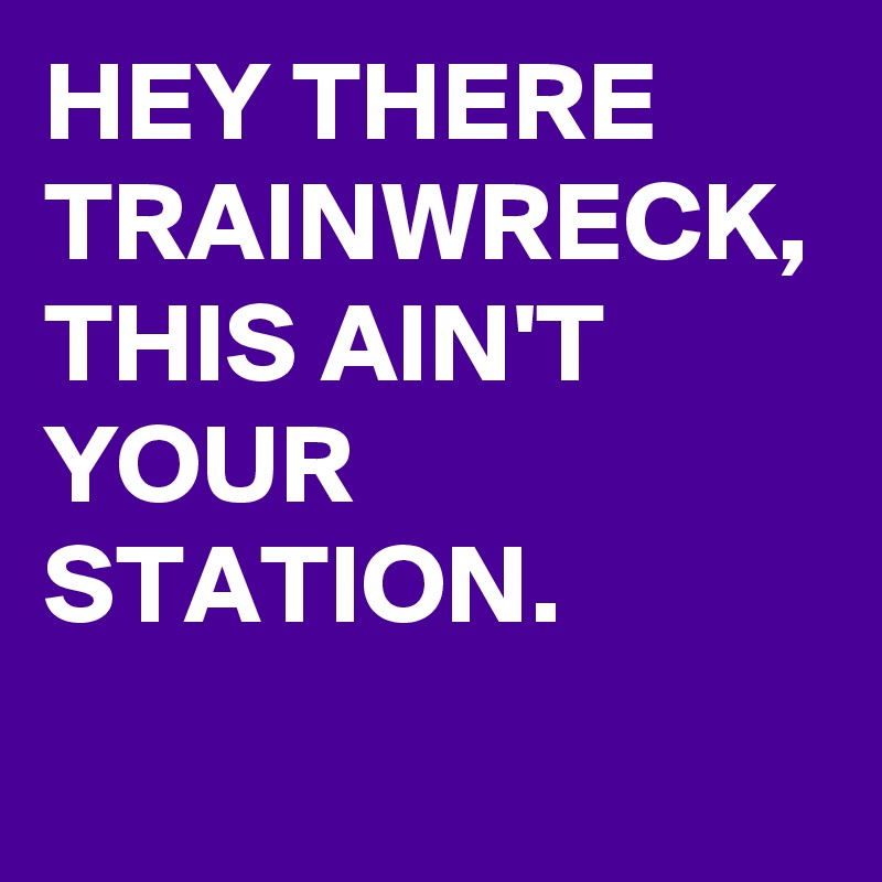 HEY THERE TRAINWRECK,  
THIS AIN'T YOUR STATION.