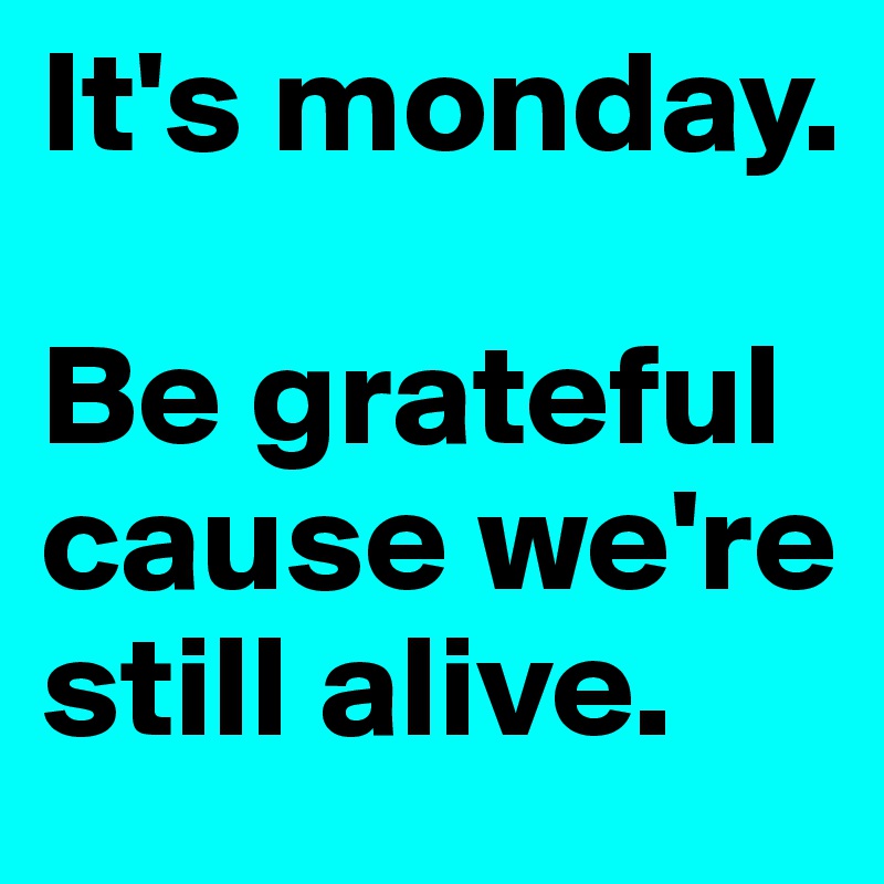 It's monday. 

Be grateful cause we're still alive.