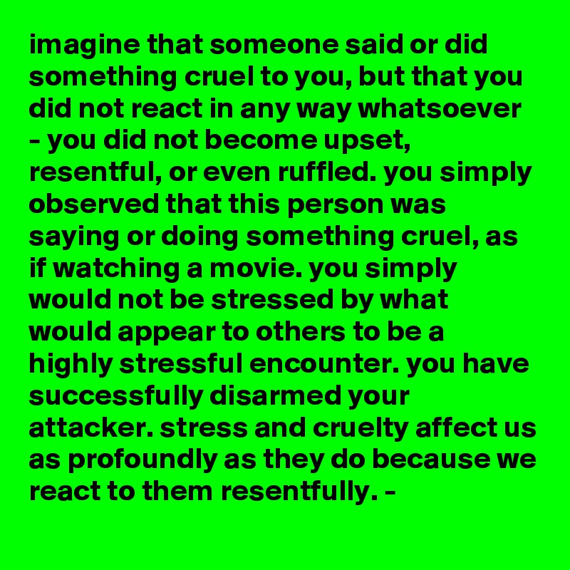 imagine that someone said or did something cruel to you, but that you did not react in any way whatsoever - you did not become upset, resentful, or even ruffled. you simply observed that this person was saying or doing something cruel, as if watching a movie. you simply would not be stressed by what would appear to others to be a highly stressful encounter. you have successfully disarmed your attacker. stress and cruelty affect us as profoundly as they do because we react to them resentfully. -