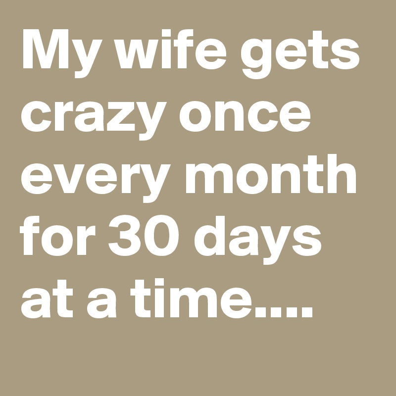 My wife gets crazy once every month for 30 days at a time....
