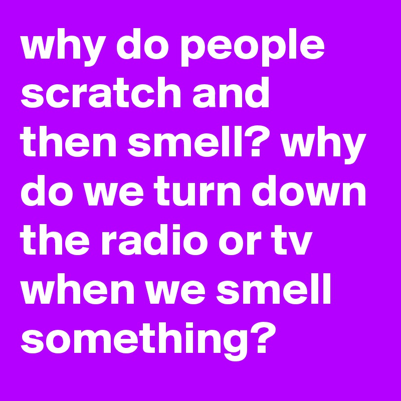 why do people scratch and then smell? why do we turn down the radio or tv when we smell something?