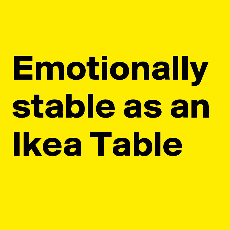 
Emotionally stable as an Ikea Table
