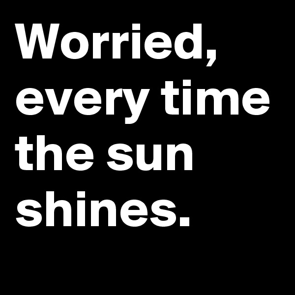 Worried, every time the sun shines.