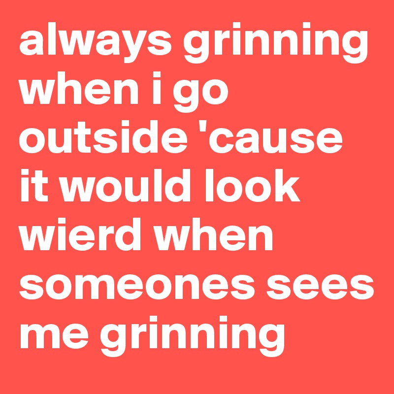 always grinning when i go outside 'cause it would look wierd when someones sees me grinning 