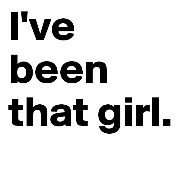 I've been that girl.