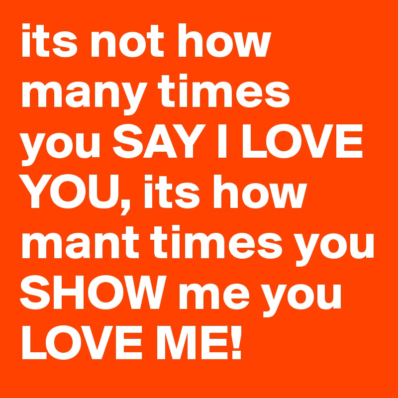 its not how many times you SAY I LOVE YOU, its how mant times you SHOW me you LOVE ME!
