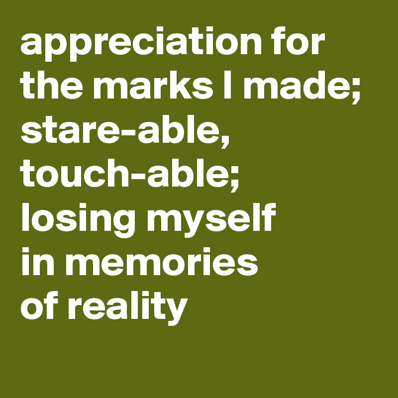 appreciation for the marks I made; 
stare-able, touch-able; 
losing myself 
in memories 
of reality