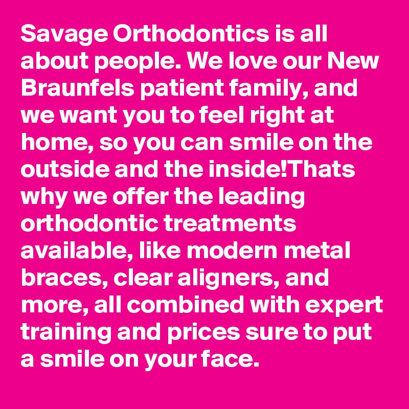 Savage Orthodontics is all about people. We love our New Braunfels patient family, and we want you to feel right at home, so you can smile on the outside and the inside!Thats why we offer the leading orthodontic treatments available, like modern metal braces, clear aligners, and more, all combined with expert training and prices sure to put a smile on your face.