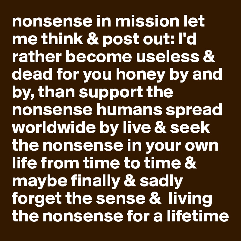 nonsense in mission let me think & post out: I'd rather become useless & dead for you honey by and by, than support the nonsense humans spread worldwide by live & seek the nonsense in your own life from time to time & maybe finally & sadly forget the sense &  living the nonsense for a lifetime