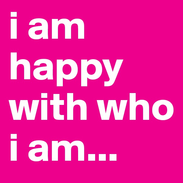 i am happy with who i am...