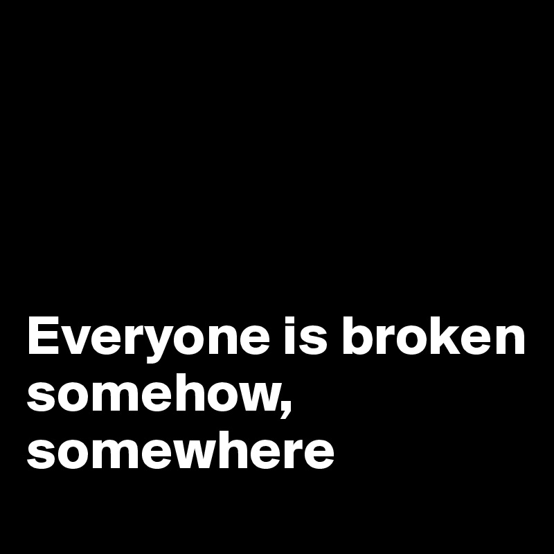 




Everyone is broken 
somehow, 
somewhere