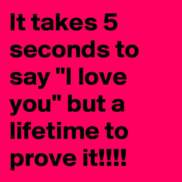 It takes 5 seconds to say "I love you" but a lifetime to prove it!!!!