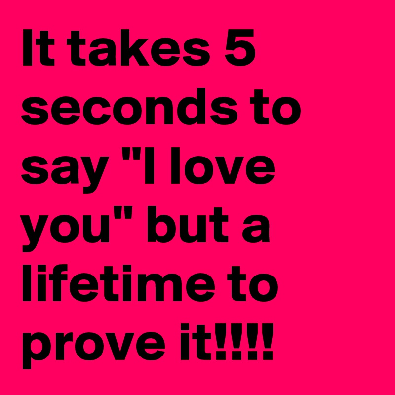It takes 5 seconds to say "I love you" but a lifetime to prove it!!!!