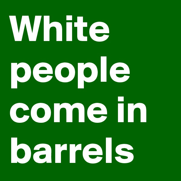 White people come in barrels