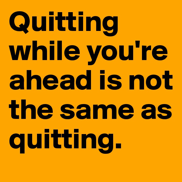 Quitting while you're ahead is not the same as quitting.