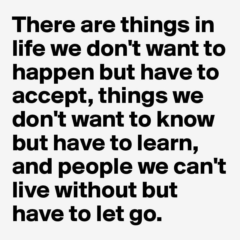 There are things in life we don't want to happen but have to accept, things we don't want to know but have to learn, and people we can't live without but have to let go. 