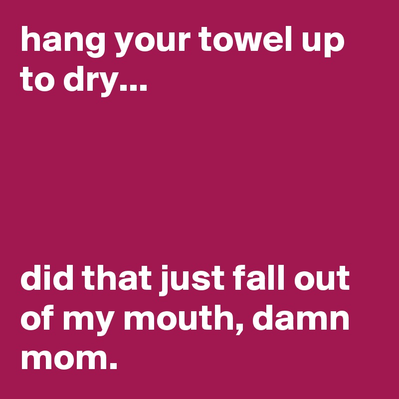 hang your towel up to dry...




did that just fall out of my mouth, damn mom.
