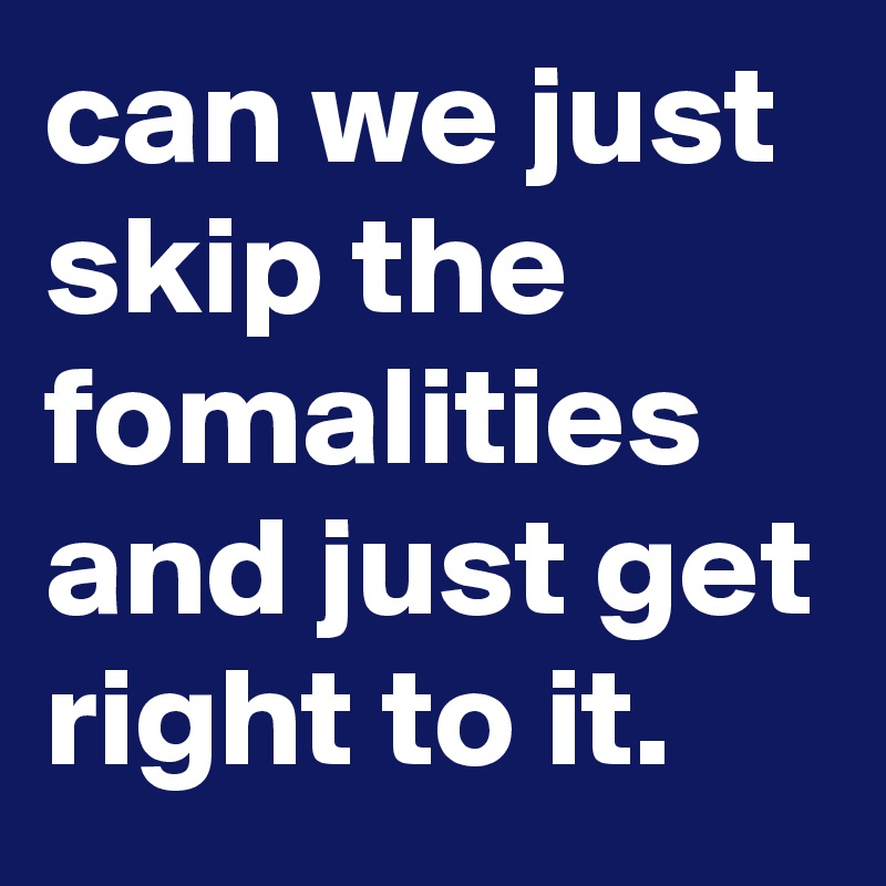 can we just skip the fomalities and just get right to it.