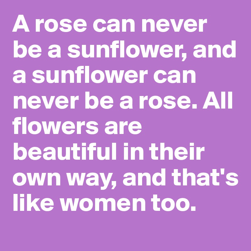 A rose can never be a sunflower, and a sunflower can never be a rose. All flowers are beautiful in their own way, and that's like women too.