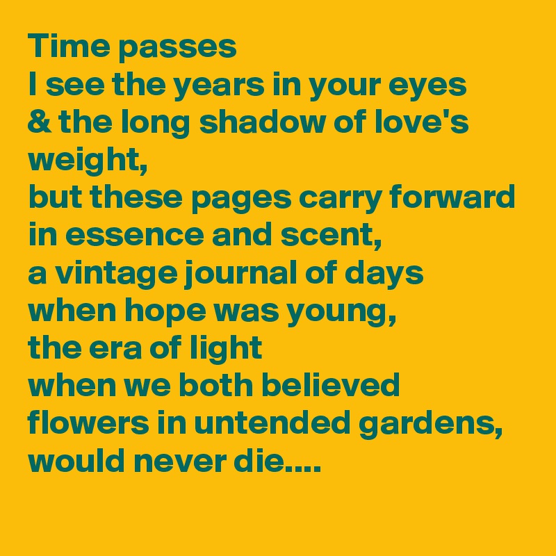 Time passes
I see the years in your eyes
& the long shadow of love's weight,
but these pages carry forward
in essence and scent,
a vintage journal of days
when hope was young,
the era of light
when we both believed
flowers in untended gardens,
would never die....
