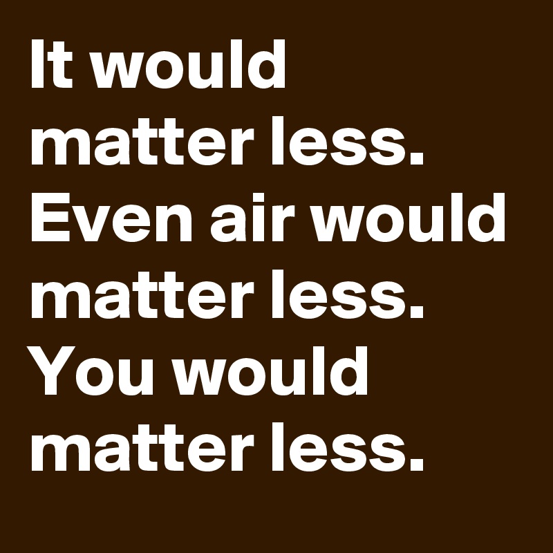 It would matter less.
Even air would matter less.
You would matter less.