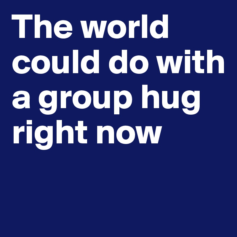The world    
could do with  
a group hug
right now 
