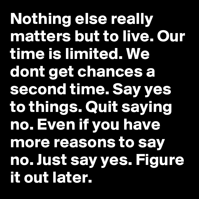 Nothing else really matters but to live. Our time is limited. We dont get chances a second time. Say yes to things. Quit saying no. Even if you have more reasons to say no. Just say yes. Figure it out later.