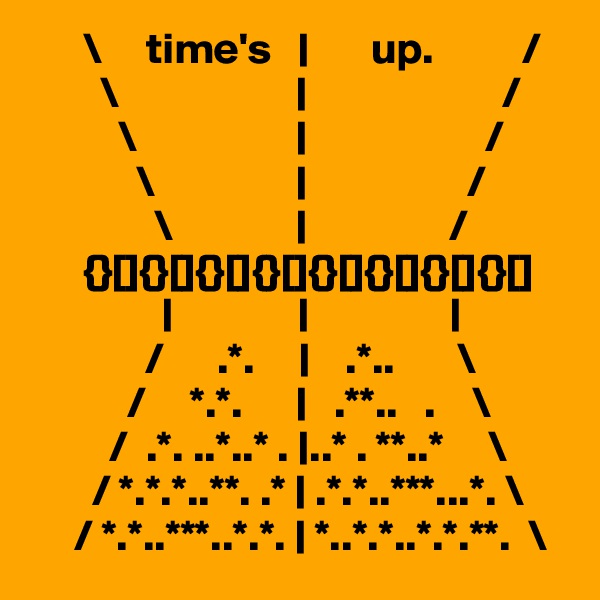       \     time's   |       up.          /
        \                    |                      /
          \                  |                    /
            \                |                  /  
              \              |                /
      {}[]{}[]{}[]{}[]{}[]{}[]{}[]{}[]       
               |              |                |
             /      .*.     |    .*..       \
           /     *.*.      |   .**..   .    \
         /  .*. ..*..* . |..* . **..*     \
       / *.*.*..**. .* | .*.*..***...*. \
     / *.*..***..*.*. | *..*.*..*.*.**.  \