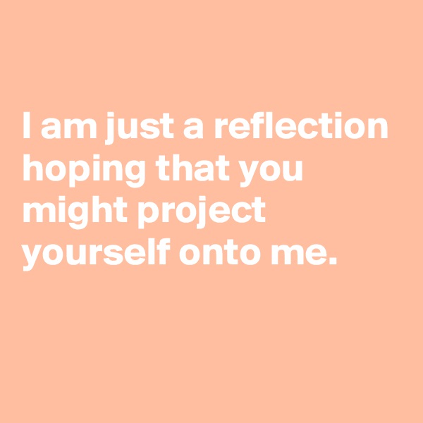 

I am just a reflection hoping that you might project yourself onto me.

