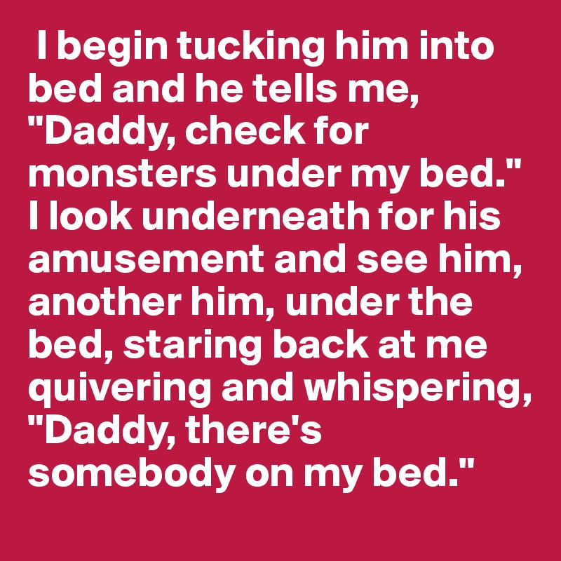  I begin tucking him into bed and he tells me, "Daddy, check for monsters under my bed." I look underneath for his amusement and see him, another him, under the bed, staring back at me quivering and whispering, "Daddy, there's somebody on my bed."