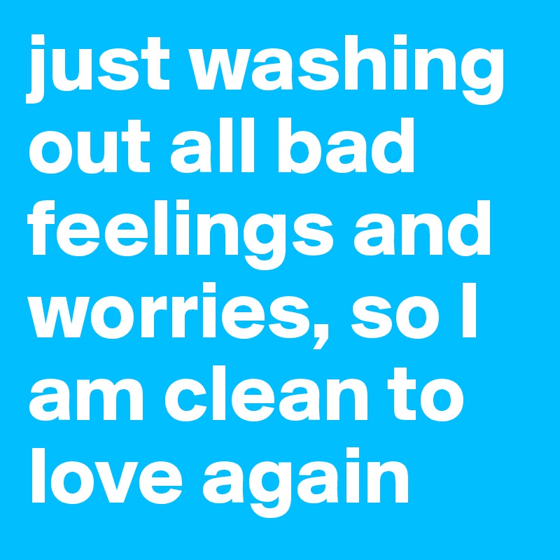 just washing out all bad feelings and worries, so I am clean to love again