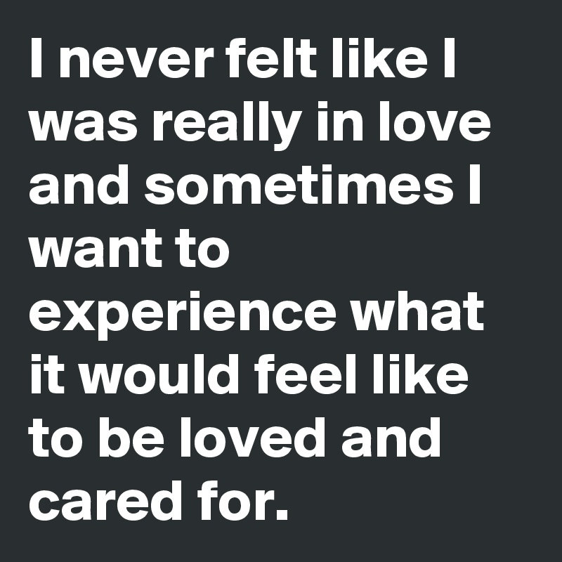 I never felt like I was really in love and sometimes I want to experience what it would feel like to be loved and cared for. 