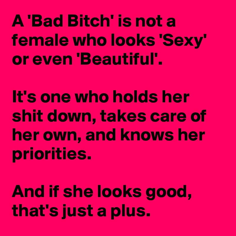 A 'Bad Bitch' is not a female who looks 'Sexy' or even 'Beautiful'.

It's one who holds her shit down, takes care of her own, and knows her priorities. 

And if she looks good, that's just a plus.