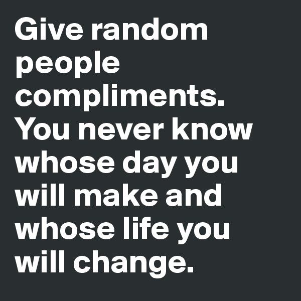 Give random people  compliments. You never know whose day you will make and whose life you will change.