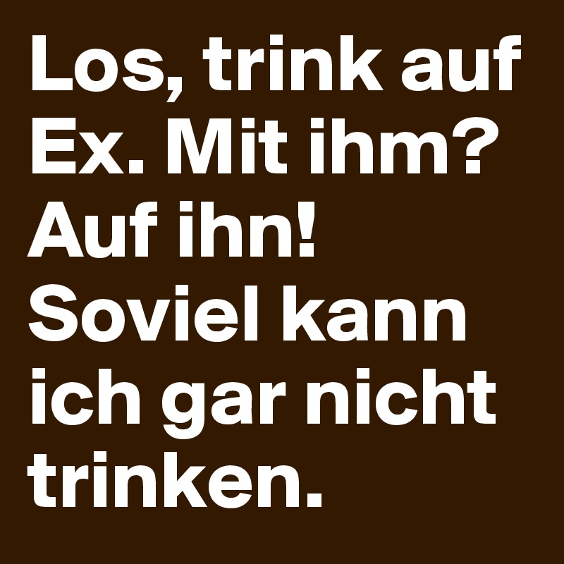 Los, trink auf Ex. Mit ihm? Auf ihn! Soviel kann ich gar nicht trinken. 