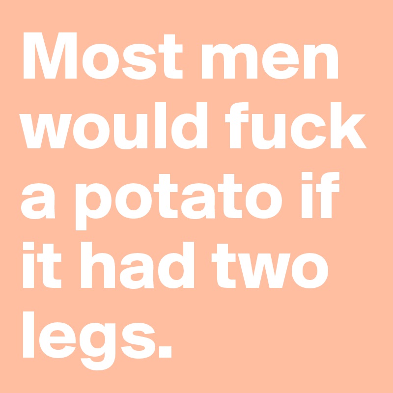 Most men would fuck a potato if it had two legs.