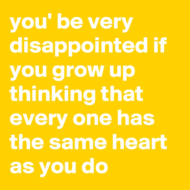 you' be very disappointed if you grow up thinking that every one has the same heart as you do