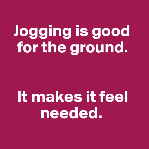 
  Jogging is good
   for the ground.


   It makes it feel
          needed.
