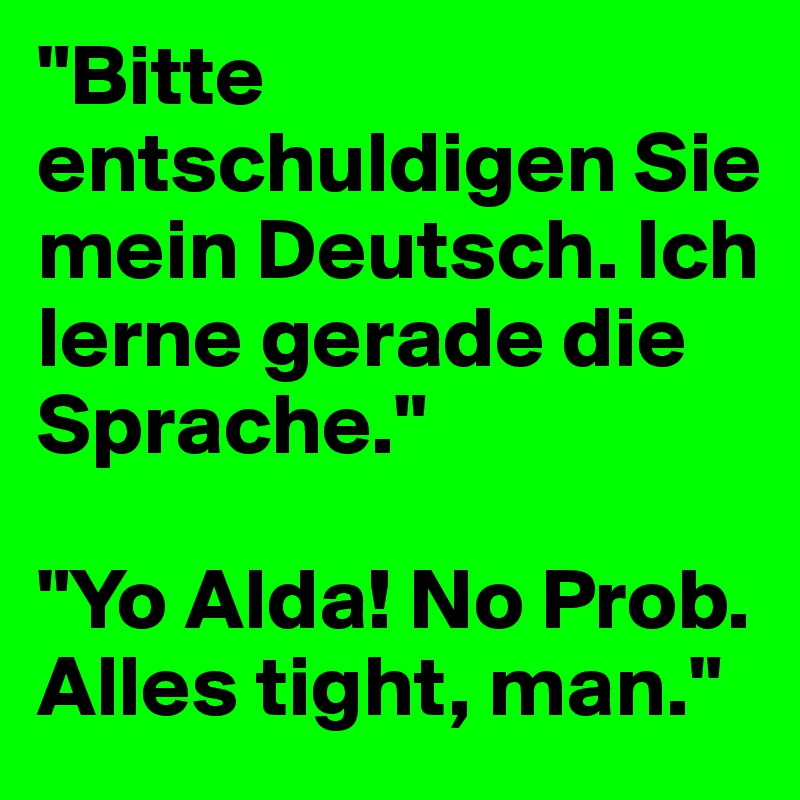 "Bitte entschuldigen Sie mein Deutsch. Ich lerne gerade die Sprache."

"Yo Alda! No Prob.
Alles tight, man."